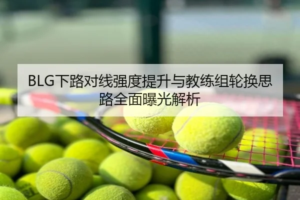 BLG下路对线强度提升与教练组轮换思路全面曝光解析