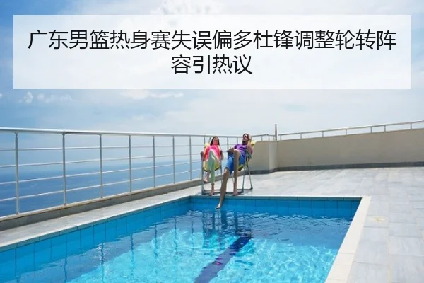 广东男篮热身赛失误偏多杜锋调整轮转阵容引热议