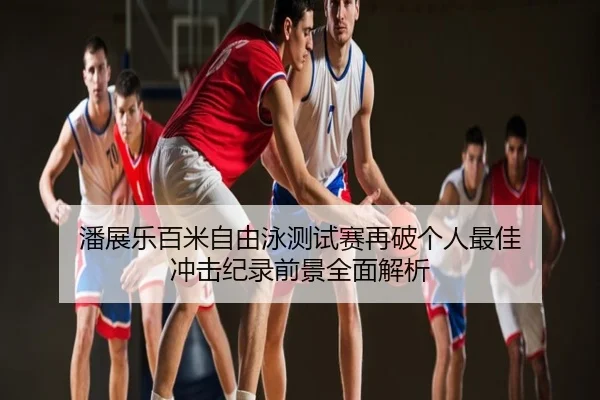 潘展乐百米自由泳测试赛再破个人最佳 冲击纪录前景全面解析