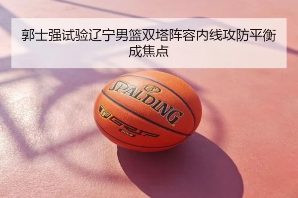 郭士强试验辽宁男篮双塔阵容内线攻防平衡成焦点